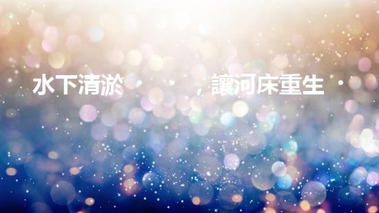 水下清淤，讓河床重生！